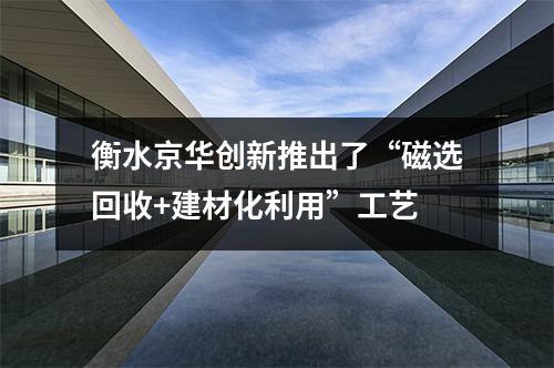衡水京華創(chuàng)新推出了“磁選回收+建材化利用”工藝